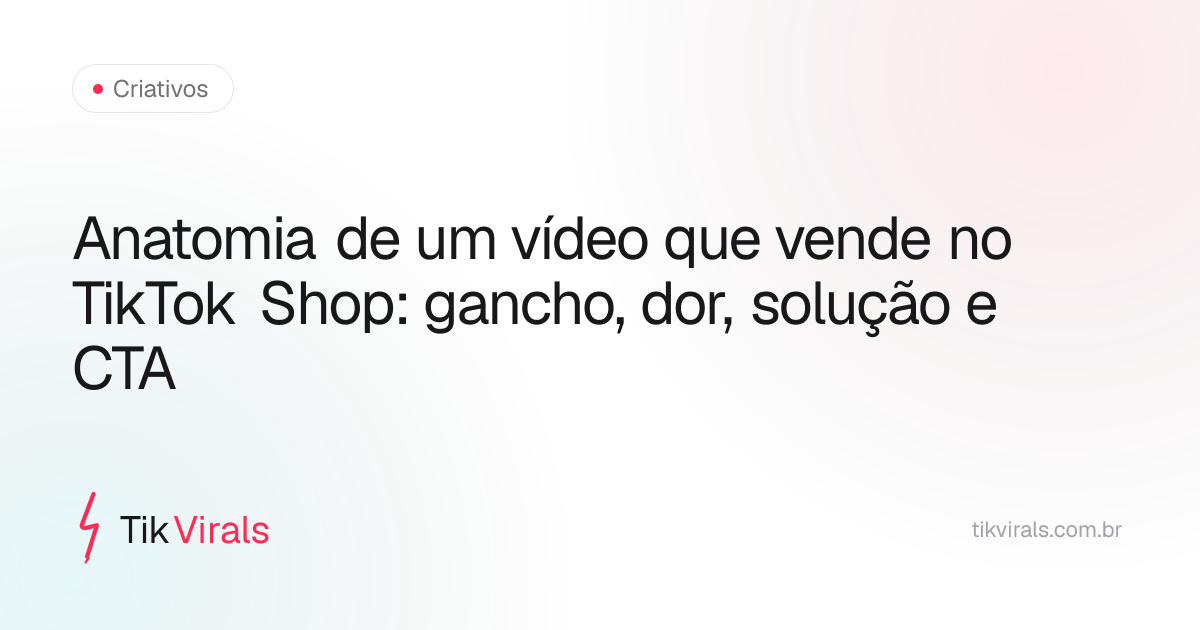 Anatomia de um vídeo que vende no TikTok Shop: gancho, dor, solução e CTA